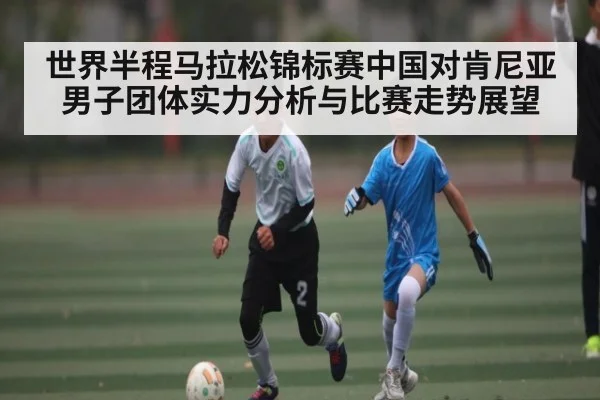世界半程马拉松锦标赛中国对肯尼亚男子团体实力分析与比赛走势展望 | kaiyun